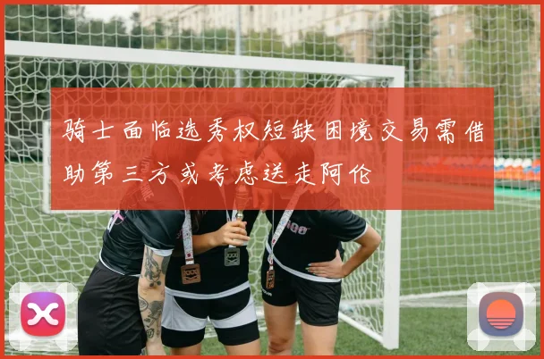 骑士面临选秀权短缺困境交易需借助第三方或考虑送走阿伦