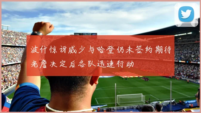 波什惊讶威少与哈登仍未签约期待老詹决定后各队迅速行动